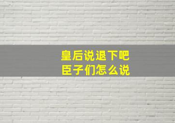 皇后说退下吧 臣子们怎么说